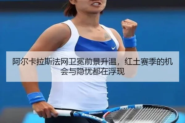 阿尔卡拉斯法网卫冕前景升温，红土赛季的机会与隐忧都在浮现