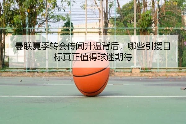 曼联夏季转会传闻升温背后，哪些引援目标真正值得球迷期待